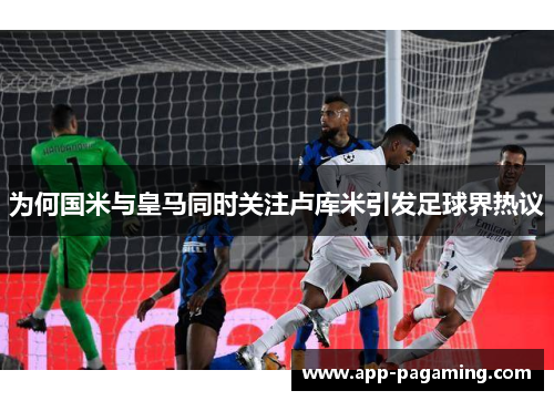 为何国米与皇马同时关注卢库米引发足球界热议