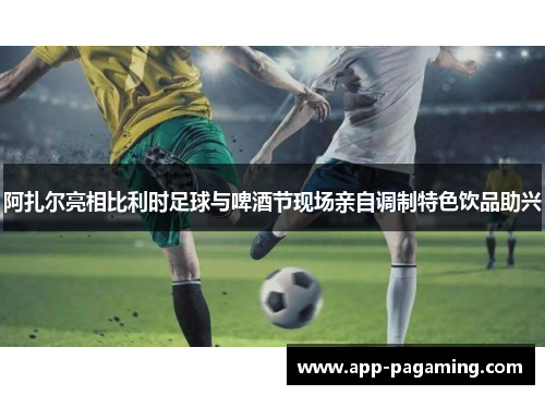 阿扎尔亮相比利时足球与啤酒节现场亲自调制特色饮品助兴