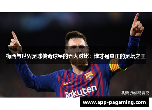 梅西与世界足球传奇球星的五大对比：谁才是真正的足坛之王